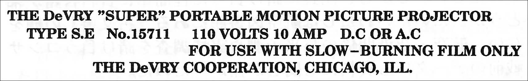 HE DeVRY ”SUPER” PORTABLE MOTION PICTURE PROJECTOR TYPE S.E No.15711 110 VOLTS 10 AMP D.C OR A.C FOR USE WITH SLOW-BURNING FILM ONLY THE DeVRY COOPERATION, CHICAGO, ILL.