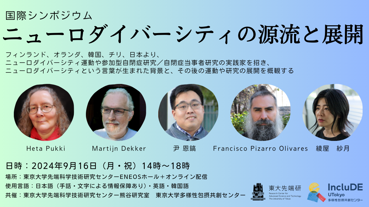 国際シンポジウム　ニューロダイバーシティの源流と展開 フィンランド、オランダ、韓国、チリ、日本より、ニューロダイバーシティ運動や参加型自閉症研究／自閉症当事者研究の実践家を招き、ニューロダイバーシティという言葉が生まれた背景と、その後の運動や研究の展開を概観する 登壇者5名の顔写真を掲載。左から、Heta Pukki、Maritijn Dekker、尹 恩鎬、Francisco Piazarro Plivares、綾屋紗月 日時：2024年9月16日（月曜・祝日）14時～18時 場所：東京大学先端科学技術研究センターENEOSホール＋オンライン配信 使用言語：日本語（手話・文字による情報保障あり）・英語・韓国語 共催：東京大学先端科学技術研究センター熊谷研究室、東京大学多様性包摂共創センター